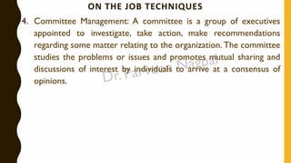 ON THE JOB TECHNIQUES
4. Committee Management: A committee is a group of executives
appointed to investigate, take action, make recommendations
regarding some matter relating to the organization. The committee
studies the problems or issues and promotes mutual sharing and
discussions of interest by individuals to arrive at a consensus of
opinions.
 