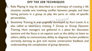 OFF THE JOB TECHNIQUES
1. Role Playing: It may be described as a technique of creating a life
situation, usually one involving conflict between people, and then
having persons in a group to play the parts or roles of specific
personalities.
2. Sensitivity Training: It was originally developed by Kurt Lewin. It is
also called as laboratory training, T Group or Group Dynamic
Training. Here managers are gathered in a place for discussion
sessions and the focus is on aspects such as the ability to listen to
others, ability to communicate, ability to diagnose human problems
correctly, learning to give and receive constructive feedback and
understanding the complexities of group dynamics.
 