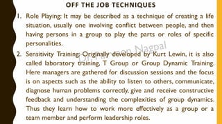 OFF THE JOB TECHNIQUES
1. Role Playing: It may be described as a technique of creating a life
situation, usually one involving conflict between people, and then
having persons in a group to play the parts or roles of specific
personalities.
2. Sensitivity Training: Originally developed by Kurt Lewin, it is also
called laboratory training, T Group or Group Dynamic Training.
Here managers are gathered for discussion sessions and the focus
is on aspects such as the ability to listen to others, communicate,
diagnose human problems correctly, give and receive constructive
feedback and understanding the complexities of group dynamics.
Thus they learn how to work more effectively as a group or a
team member and perform leadership roles.
 