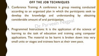 OFF THE JOB TECHNIQUES
3. Conference Training: A conference is group meeting conducted
according to an organized plan in which the participants seek to
develop the knowledge and understanding by obtaining
considerable amount of oral participation.
4. Programmed Instructions: It is the application of the science of
learning to the task of education and training using computer
applications. The material to be learnt is broken down into very
small units or stages and trainees learn at their own pace.
 