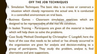 OFF THE JOB TECHNIQUES
5. Simulation Techniques: The basic idea is to create or construct a
situation which closely represents the actual one. It is conducted
in a controlled environment on trial basis.
• Business Games - Classroom simulation exercises which are
designed to be representative of the real life condition.
• In basket Training – Participants are given all the material in basket
which will help them to solve the problems.
• Case Study Method: Developed by Christopher C Langdell, here the
facts of the case that needs to be solved or has already occurred in
the organization are given for analysis and decision-making to a
group of participants. They study the problem, analyse it, find
alternatives and give suggestions.
 