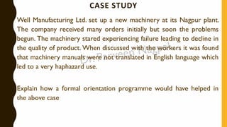 CASE STUDY
Well Manufacturing Ltd. set up a new machinery at its Nagpur plant.
The company received many orders initially but soon the problems
begun. The machinery stared experiencing failure leading to decline in
the quality of product. When discussed with the workers it was found
that machinery manuals were not translated in English language which
led to a very haphazard use.
Explain how a formal orientation programme would have helped in
the above case
 