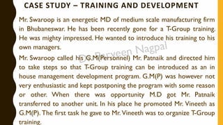 CASE STUDY – TRAINING AND DEVELOPMENT
Mr. Swaroop is an energetic MD of medium scale manufacturing firm
in Bhubaneswar. He has been recently gone for a T-Group training.
He was mighty impressed. He wanted to introduce his training to his
own managers.
Mr. Swaroop called his G.M(Personnel) Mr. Patnaik and directed him
to take steps so that T-Group training can be introduced as an in
house management development program. G.M(P) was however not
very enthusiastic and kept postponing the program with some reason
or other. When there was opportunity M.D got Mr. Patnaik
transferred to another unit. In his place he promoted Mr. Vineeth as
G.M(P). The first task he gave to Mr. Vineeth was to organize T-Group
training.
 
