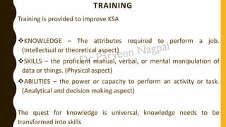 TRAINING
Training is provided to improve KSA
❖KNOWLEDGE – The attributes required to perform a job.
(Intellectual or theoretical aspect)
❖SKILLS – the proficient manual, verbal, or mental manipulation of
data or things. (Physical aspect)
❖ABILITIES – the power or capacity to perform an activity or task.
(Analytical and decision making aspect)
The quest for knowledge is universal, knowledge needs to be
transformed into skills
 