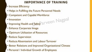 IMPORTANCE OF TRAINING
• Increase Efficiency
• Helps in Fulfilling the Future Personnel Needs
• Competent and CapableWorkforce
• Innovation
• Improving Health and Safety
• Enhance Corporate Image
• Optimum Utilization of Resources
• Reduce Supervision
• Reduce Absenteeism and LabourTurnover
• Better Relations and Improved Organizational Climate
• Personal / Individual Growth of Employees
 