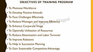 OBJECTIVES OF TRAINING PROGRAM
• To Motivate Workforce
• To Develop Positive Attitude
• To Face Challenges Effectively
• To Reduce Wastages and Improve Efficiency
• To Enhance Corporate Image
• To Optimally Utilization of Resources
• To Reduce Absenteeism and Labor Turnover
• To Improve Relations
• To Help in Succession Planning
• To Gain Sustainable Competitive Advantage
 