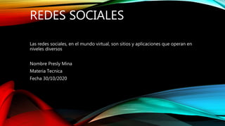 REDES SOCIALES
Las redes sociales, en el mundo virtual, son sitios y aplicaciones que operan en
niveles diversos
Nombre Presly Mina
Materia Tecnica
Fecha 30/10/2020
 