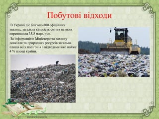Побутові відходи
В Україні діє близько 800 офіційних
звалищ, загальна кількість сміття на яких
перевищила 35,5 млрд. тон.
За інформацією Міністерства захисту
довкілля та природних ресурсів загальна
площа всіх полігонів з відходами вже майже
4 % площі країни.
 