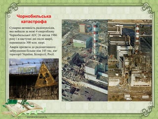 Чорнобильська
катастрофа
Сумарна активність радіонуклідів,
яка вийшли за межі 4 енергоблоку
Чорнобильської АЕС 26 квітня 1986
року і в наступні дні після аварії,
перевищила 300 млн. кюрі.
Аварія призвела до радіоактивного
забруднення більше ніж 145 тис. км²
території України, Білорусії, Росії.
 