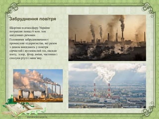 Забруднення повітря
Щорічно в атмосферу України
потрапляє понад 6 млн. тон
шкідливих речовин.
Головними забруднювачами є
промислові підприємства, які разом
з димом викидають у повітря
сірчистий і вуглекислий газ, оксиди
азоту, хлор, фтор, аміак, частинки і
сполуки ртуті і миш’яку.
 