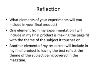 Reflection
• What elements of your experiments will you
include in your final product?
• One element from my experimentation I will
include in my final product is making the page fit
with the theme of the subject it touches on.
• Another element of my research I will include in
my final product is having the text reflect the
theme of the subject being covered in the
magazine.
 