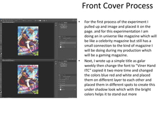 Front Cover Process
• For the first process of the experiment I
pulled up and image and placed it on the
page. and for this experimentation I am
doing an in universe like magazine which will
be like a celebrity magazine but still has a
small connection to the kind of magazine I
will be doing during my production which
will be a gaming magazine.
• Next, I wrote up a simple title as galar
weekly then change the font to “Viner Hand
ITC” copied it two more time and changed
the colors blue red and white and placed
them on different layer to each other and
placed them in different spots to create this
under shadow look which with the bright
colors helps it to stand out more
 