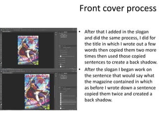 Front cover process
• After that I added in the slogan
and did the same process, I did for
the title in which I wrote out a few
words then copied them two more
times then used those copied
sentences to create a back shadow.
• After the slogan I began work on
the sentence that would say what
the magazine contained in which
as before I wrote down a sentence
copied them twice and created a
back shadow.
 