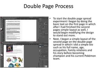 Double Page Process
• To start the double page spread
experiment I began by doing the
basic text on the first page in which
after I had finished the second
pages simple layout as well, I
would begin modifying the design
to stand out more.
• Next, I began a simple layout of the
second page on the double page
spread in which I did a simple bio
such as his full name, age,
occupation, Family relations and
his story before becoming
champion and his current Pokémon
team.
 