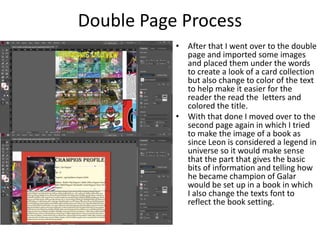 Double Page Process
• After that I went over to the double
page and imported some images
and placed them under the words
to create a look of a card collection
but also change to color of the text
to help make it easier for the
reader the read the letters and
colored the title.
• With that done I moved over to the
second page again in which I tried
to make the image of a book as
since Leon is considered a legend in
universe so it would make sense
that the part that gives the basic
bits of information and telling how
he became champion of Galar
would be set up in a book in which
I also change the texts font to
reflect the book setting.
 