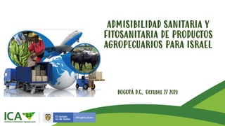 ADMISIBILIDAD SANITARIA Y
FITOSANITARIA DE PRODUCTOS
AGROPECUARIOS PARA ISRAEL
BOGOTÁ D.C., Octubre 27 2020
 