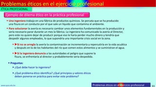 Problemas éticos en el ejercicio profesional
11
Ejemplo de dilema ético en la práctica profesional
www.upsa.edu.bo
 Una ingeniera trabaja en una fábrica de productos químicos. Se percata que se ha producido
una fisura en un conducto por el que sale un líquido que contamina el ambiente.
 Para solucionar la avería es necesario cambiar unos elementos fundamentales en la producción y
sería necesario parar durante un mes la fábrica. La ingeniera ha comunicado la avería al Director,
pero este no quiere dejar de producir porque eso le haría perder mucho dinero y tendría que
despedir algunos empleados, lo que supondría una importante crisis social en la zona.
 Si no se arregla la avería la contaminación se incrementaría y repercutiría en la vida acuática
y después en la de los habitantes del río que comen estos alimentos y se suministran el agua.
 Si la ingeniera denuncia a las autoridades el peligro que supone la
fisura, se enfrentaría al director y probablemente seria despedida.
 Preguntas:
 ¿Qué debe hacer la ingeniera?
 ¿Qué problema ético identifica? ¿Qué principios y valores éticos
deben ponerse en práctica para evitar este problema?
ÉTICA PROFESIONAL
Problemas éticos en el ejercicio profesional
 