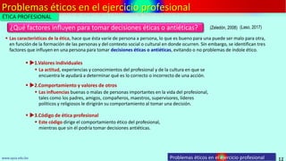 Problemas éticos en el ejercicio profesional
12
¿Qué factores influyen para tomar decisiones éticas o antiéticas?
www.upsa.edu.bo
 Las características de la ética, hace que ésta varíe de persona a persona, lo que es bueno para una puede ser malo para otra,
en función de la formación de las personas y del contexto social o cultural en donde ocurren. Sin embargo, se identifican tres
factores que influyen en una persona para tomar decisiones éticas o antiéticas, evitando o no problemas de índole ético.
(Zeledón, 2008)
Problemas éticos en el ejercicio profesional
(Laso, 2017)
 La actitud, experiencias y conocimientos del profesional y de la cultura en que se
encuentra le ayudará a determinar qué es lo correcto o incorrecto de una acción.
 1.Valores individuales
 Las influencias buenas o malas de personas importantes en la vida del profesional,
tales como los padres, amigos, compañeros, maestros, supervisores, líderes
políticos y religiosos le dirigirán su comportamiento al tomar una decisión.
 2.Comportamiento y valores de otros
 Este código dirige el comportamiento ético del profesional,
mientras que sin él podría tomar decisiones antiéticas.
 3.Código de ética profesional
ÉTICA PROFESIONAL
 