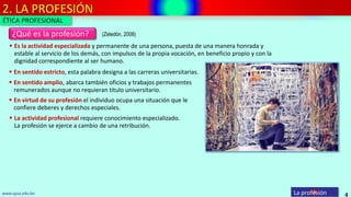 2. LA PROFESIÓN
4
¿Qué es la profesión?
La profesiónwww.upsa.edu.bo
(Zeledón, 2008)
 Es la actividad especializada y permanente de una persona, puesta de una manera honrada y
estable al servicio de los demás, con impulsos de la propia vocación, en beneficio propio y con la
dignidad correspondiente al ser humano.
 En sentido estricto, esta palabra designa a las carreras universitarias.
 En sentido amplio, abarca también oficios y trabajos permanentes
remunerados aunque no requieran titulo universitario.
 En virtud de su profesión el individuo ocupa una situación que le
confiere deberes y derechos especiales.
 La actividad profesional requiere conocimiento especializado.
La profesión se ejerce a cambio de una retribución.
ÉTICA PROFESIONAL
 
