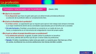La profesión
5
Conceptos relacionados con la profesión
La profesiónwww.upsa.edu.bo
(Zeledón, 2008)
 Es la disposición que hace al sujeto apto para una determinada actividad profesional.
La selección de la profesión debe ser completamente libre.
 ¿Qué es la vocación?
 Es el bien común. La capacitación que se requiere para ejercer este trabajo está siempre orientada
a un mejor rendimiento dentro de las actividades especializadas para el beneficio de la sociedad.
 ¿Cuál es la finalidad de la profesión?
 Sin este horizonte y finalidad, una profesión se convierte en un medio de lucro, de
honor, o simplemente en el instrumento de la degradación moral del propio sujeto.
 A la satisfacción personal, al agrado, al poder utilizar la profesión en beneficio
de los otros, además del sacrificio que de por si tienen todas las profesiones.
 ¿A qué se refiere el propio beneficio para un profesional?
 Ejemplo. El médico, levantándose a media noche para asistir a un paciente grave. Esto hace que, al final
de cuentas, el profesional viva una de las satisfacciones más intensas del deber cumplido.
ÉTICA PROFESIONAL
 