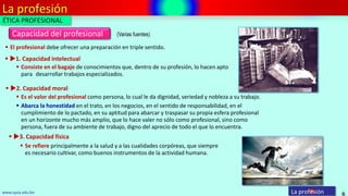 La profesión
6
Capacidad del profesional
La profesiónwww.upsa.edu.bo
(Varias fuentes)
 Consiste en el bagaje de conocimientos que, dentro de su profesión, lo hacen apto
para desarrollar trabajos especializados.
 1. Capacidad intelectual
 Es el valor del profesional como persona, lo cual le da dignidad, seriedad y nobleza a su trabajo.
 2. Capacidad moral
 Abarca la honestidad en el trato, en los negocios, en el sentido de responsabilidad, en el
cumplimiento de lo pactado, en su aptitud para abarcar y traspasar su propia esfera profesional
en un horizonte mucho más amplio, que lo hace valer no sólo como profesional, sino como
persona, fuera de su ambiente de trabajo, digno del aprecio de todo el que lo encuentra.
 Se refiere principalmente a la salud y a las cualidades corpóreas, que siempre
es necesario cultivar, como buenos instrumentos de la actividad humana.
 3. Capacidad física
 El profesional debe ofrecer una preparación en triple sentido.
ÉTICA PROFESIONAL
 