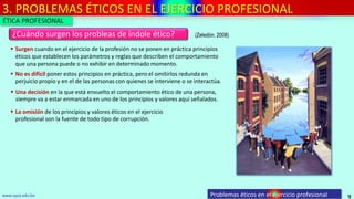 3. PROBLEMAS ÉTICOS EN EL EJERCICIO PROFESIONAL
9
¿Cuándo surgen los probleas de índole ético?
Problemas éticos en el ejercicio profesionalwww.upsa.edu.bo
 No es difícil poner estos principios en práctica, pero el omitirlos redunda en
perjuicio propio y en el de las personas con quienes se interviene o se interactúa.
 Surgen cuando en el ejercicio de la profesión no se ponen en práctica principios
éticos que establecen los parámetros y reglas que describen el comportamiento
que una persona puede o no exhibir en determinado momento.
 Una decisión en la que está envuelto el comportamiento ético de una persona,
siempre va a estar enmarcada en uno de los principios y valores aquí señalados.
(Zeledón, 2008)
 La omisión de los principios y valores éticos en el ejercicio
profesional son la fuente de todo tipo de corrupción.
ÉTICA PROFESIONAL
 