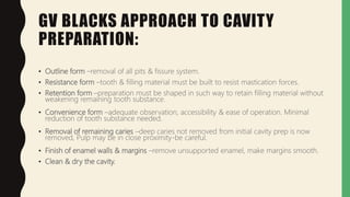 GV BLACKS APPROACH TO CAVITY
PREPARATION:
• Outline form –removal of all pits & fissure system.
• Resistance form –tooth & filling material must be built to resist mastication forces.
• Retention form –preparation must be shaped in such way to retain filling material without
weakening remaining tooth substance.
• Convenience form –adequate observation, accessibility & ease of operation. Minimal
reduction of tooth substance needed.
• Removal of remaining caries –deep caries not removed from initial cavity prep is now
removed, Pulp may be in close proximity-be careful.
• Finish of enamel walls & margins –remove unsupported enamel, make margins smooth.
• Clean & dry the cavity.
 