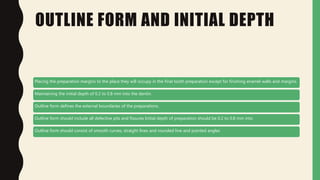 OUTLINE FORM AND INITIAL DEPTH
Placing the preparation margins to the place they will occupy in the final tooth preparation except for finishing enamel walls and margins.
Maintaining the initial depth of 0.2 to 0.8 mm into the dentin.
Outline form defines the external boundaries of the preparations.
Outline form should include all defective pits and fissures Initial depth of preparation should be 0.2 to 0.8 mm into
Outline form should consist of smooth curves, straight lines and rounded line and pointed angles
 