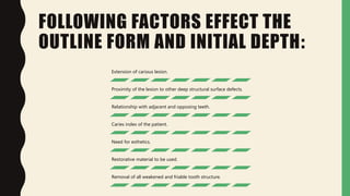 FOLLOWING FACTORS EFFECT THE
OUTLINE FORM AND INITIAL DEPTH:
Extension of carious lesion.
Proximity of the lesion to other deep structural surface defects.
Relationship with adjacent and opposing teeth.
Caries index of the patient.
Need for esthetics.
Restorative material to be used.
Removal of all weakened and friable tooth structure.
 
