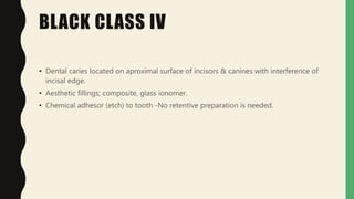 BLACK CLASS IV
• Dental caries located on aproximal surface of incisors & canines with interference of
incisal edge.
• Aesthetic fillings; composite, glass ionomer.
• Chemical adhesor (etch) to tooth -No retentive preparation is needed.
 