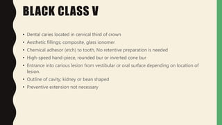 BLACK CLASS V
• Dental caries located in cervical third of crown
• Aesthetic fillings; composite, glass ionomer
• Chemical adhesor (etch) to tooth, No retentive preparation is needed
• High-speed hand-piece, rounded bur or inverted cone bur
• Entrance into carious lesion from vestibular or oral surface depending on location of
lesion.
• Outline of cavity; kidney or bean shaped
• Preventive extension not necessary
 