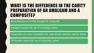 WHAT IS THE DIFFERENCE IN THE CAVITY
PREPARATION OF AN AMALGAM AND A
COMPOSITE?
More retention is cut into the prep for composite.
Amalgam requires the use of a bonding system.
Composites are more compatible with most dental materials used for bases.
Composites require the use of a bonding system.
 