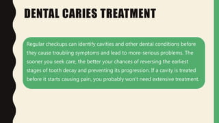 DENTAL CARIES TREATMENT
Regular checkups can identify cavities and other dental conditions before
they cause troubling symptoms and lead to more-serious problems. The
sooner you seek care, the better your chances of reversing the earliest
stages of tooth decay and preventing its progression. If a cavity is treated
before it starts causing pain, you probably won't need extensive treatment.
 