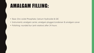 AMALGAM FILLING:
• Base: Zinc-oxide Phosphate, Calcium Hydroxide & GIC
• Instruments: amalgam carrier, amalgam plugger/condenser & amalgam carver
• Polishing: rounded bur (anti rotation) after 24 hours
 