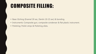 COMPOSITE FILLING:
• Base: Etching (Enamel 30 sec, Dentin 10-15 sec) & bonding.
• Instruments: Composite gun, composite condenser & flat plastic instrument.
• Polishing: Polish strips & Polishing disks.
 