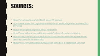 SOURCES:
• https://en.wikipedia.org/wiki/Tooth_decay#Treatment
• https://www.mayoclinic.org/diseases-conditions/cavities/diagnosis-treatment/drc-
20352898
• https://en.wikipedia.org/wiki/Dental_restoration
• https://www.slideshare.net/abhinavmudaliar9/steps-of-cavity-preparation
• https://oralb.com/en-us/oral-health/conditions/cavities-tooth-decay/restorative-
dentistry-types-dental-restoration
• https://www.verywellhealth.com/restoration-definition-of-restoration-1059434
 