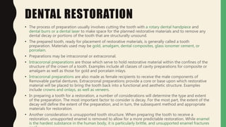 DENTAL RESTORATION
• The process of preparation usually involves cutting the tooth with a rotary dental handpiece and
dental burrs or a dental laser to make space for the planned restorative materials and to remove any
dental decay or portions of the tooth that are structurally unsound.
• The prepared tooth, ready for placement of restorative materials, is generally called a tooth
preparation. Materials used may be gold, amalgam, dental composites, glass ionomer cement, or
porcelain.
• Preparations may be intracoronal or extracoronal.
• Intracoronal preparations are those which serve to hold restorative material within the confines of the
structure of the crown of a tooth. Examples include all classes of cavity preparations for composite or
amalgam as well as those for gold and porcelain inlays.
• Intracoronal preparations are also made as female recipients to receive the male components of
Removable partial dentures. Extracoronal preparations provide a core or base upon which restorative
material will be placed to bring the tooth back into a functional and aesthetic structure. Examples
include crowns and onlays, as well as veneers.
• In preparing a tooth for a restoration, a number of considerations will determine the type and extent
of the preparation. The most important factor to consider is decay. For the most part, the extent of the
decay will define the extent of the preparation, and in turn, the subsequent method and appropriate
materials for restoration.
• Another consideration is unsupported tooth structure. When preparing the tooth to receive a
restoration, unsupported enamel is removed to allow for a more predictable restoration. While enamel
is the hardest substance in the human body, it is particularly brittle, and unsupported enamel fractures
 