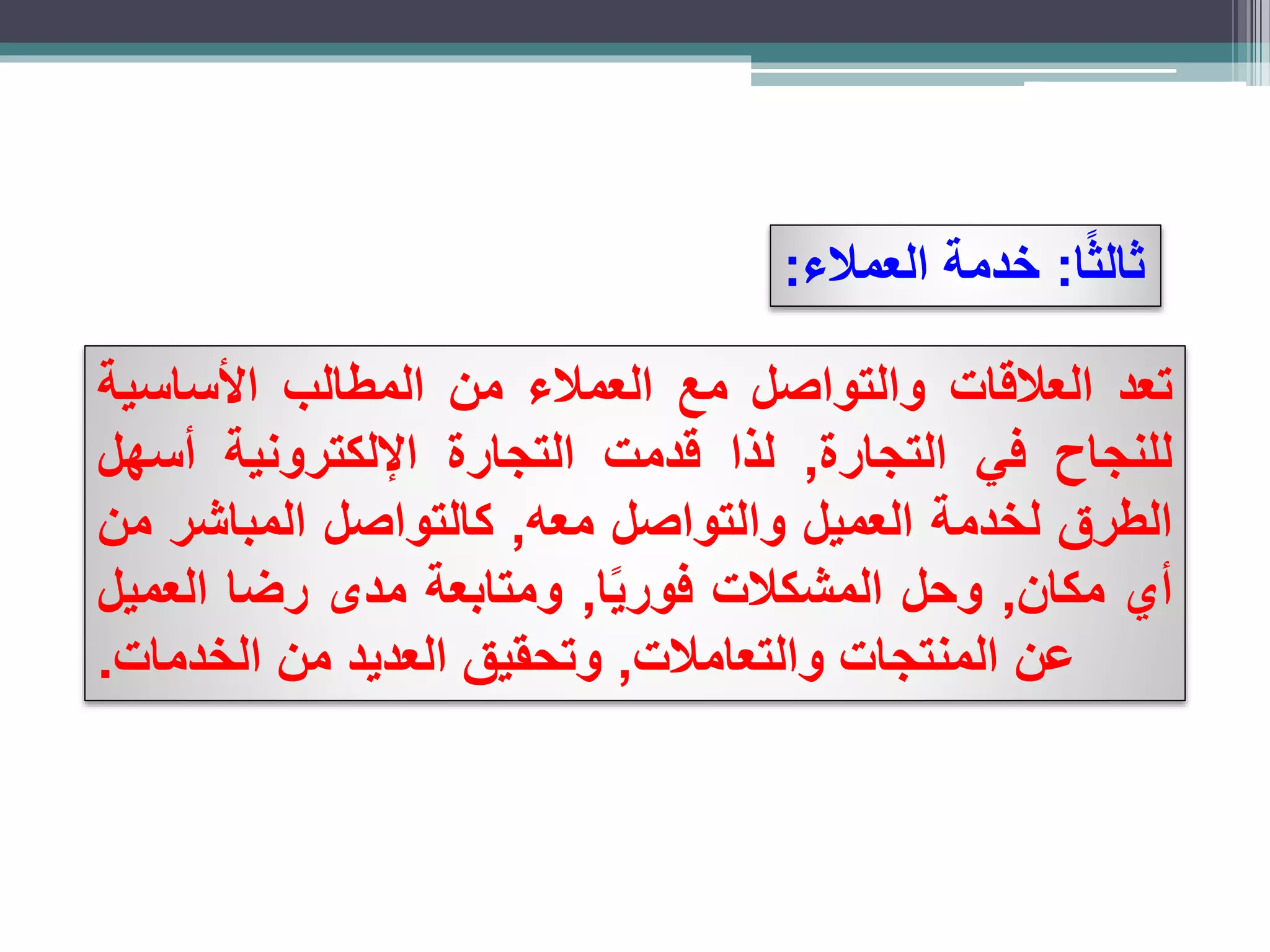 ‫ا‬ً‫ث‬‫ثال‬:‫العمالء‬ ‫خدمة‬:
‫تعد‬‫العالقات‬‫والتواصل‬‫مع‬‫العمالء‬‫من‬‫المطالب‬‫األساسية‬
‫للنجاح‬‫في‬‫التجارة‬,‫لذا‬‫قدمت‬‫التجارة‬‫اإللكترونية‬‫أسهل‬
‫الطرق‬‫لخدمة‬‫العميل‬‫والتواصل‬‫معه‬,‫كالتواصل‬‫المباشر‬‫من‬
‫أي‬‫مكان‬,‫وحل‬‫المشكالت‬‫ا‬ً‫ي‬‫فور‬,‫ومتابعة‬‫مدى‬‫رضا‬‫العميل‬
‫عن‬‫المنتجات‬‫والتعامالت‬,‫وتحقيق‬‫العديد‬‫من‬‫الخدمات‬.
 