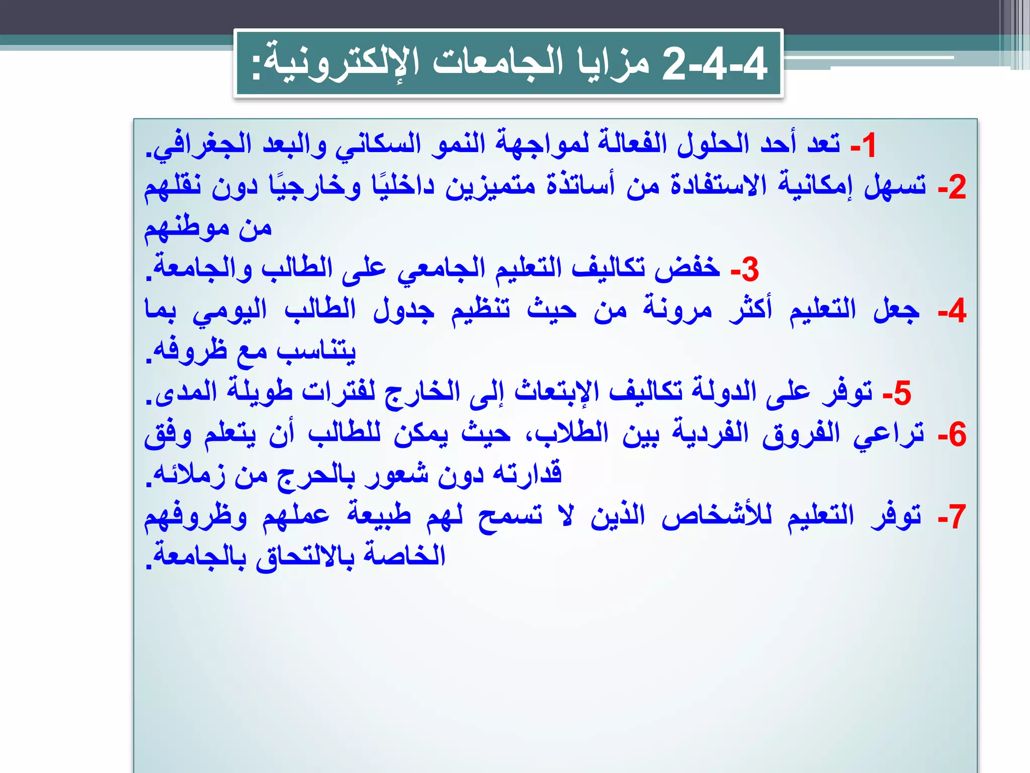 4-4-2‫اإللكترونية‬ ‫الجامعات‬ ‫مزايا‬:
1-‫تعد‬‫أحد‬‫الحلول‬‫الفعالة‬‫لمواجهة‬‫النمو‬‫السكاني‬‫والبعد‬‫الجغرافي‬.
2-‫تسهل‬‫إمكانية‬‫االستفادة‬‫من‬‫أساتذة‬‫متميزين‬‫ا‬ً‫ي‬‫داخل‬‫ا‬ً‫ي‬‫وخارج‬‫دون‬‫نقلهم‬
‫من‬‫موطنهم‬
3-‫خفض‬‫تكاليف‬‫التعليم‬‫الجامعي‬‫على‬‫الطالب‬‫والجامعة‬.
4-‫جعل‬‫التعليم‬‫أكثر‬‫مرونة‬‫من‬‫حيث‬‫تنظيم‬‫جدول‬‫الطالب‬‫اليومي‬‫بما‬
‫يتناسب‬‫مع‬‫ظروفه‬.
5-‫توفر‬‫على‬‫الدولة‬‫تكاليف‬‫اإلبتعاث‬‫إلى‬‫الخارج‬‫لفترات‬‫طويلة‬‫المدى‬.
6-‫تراعي‬‫الفروق‬‫الفردية‬‫بين‬،‫الطالب‬‫حيث‬‫يمكن‬‫للطالب‬‫أن‬‫يتعلم‬‫وفق‬
‫قدارته‬‫دون‬‫شعور‬‫بالحرج‬‫من‬‫زمالئه‬.
7-‫توفر‬‫التعليم‬‫لألشخاص‬‫الذين‬‫ال‬‫تسمح‬‫لهم‬‫طبيعة‬‫عملهم‬‫وظروفهم‬
‫الخاصة‬‫بااللتحاق‬‫بالجامعة‬.
 