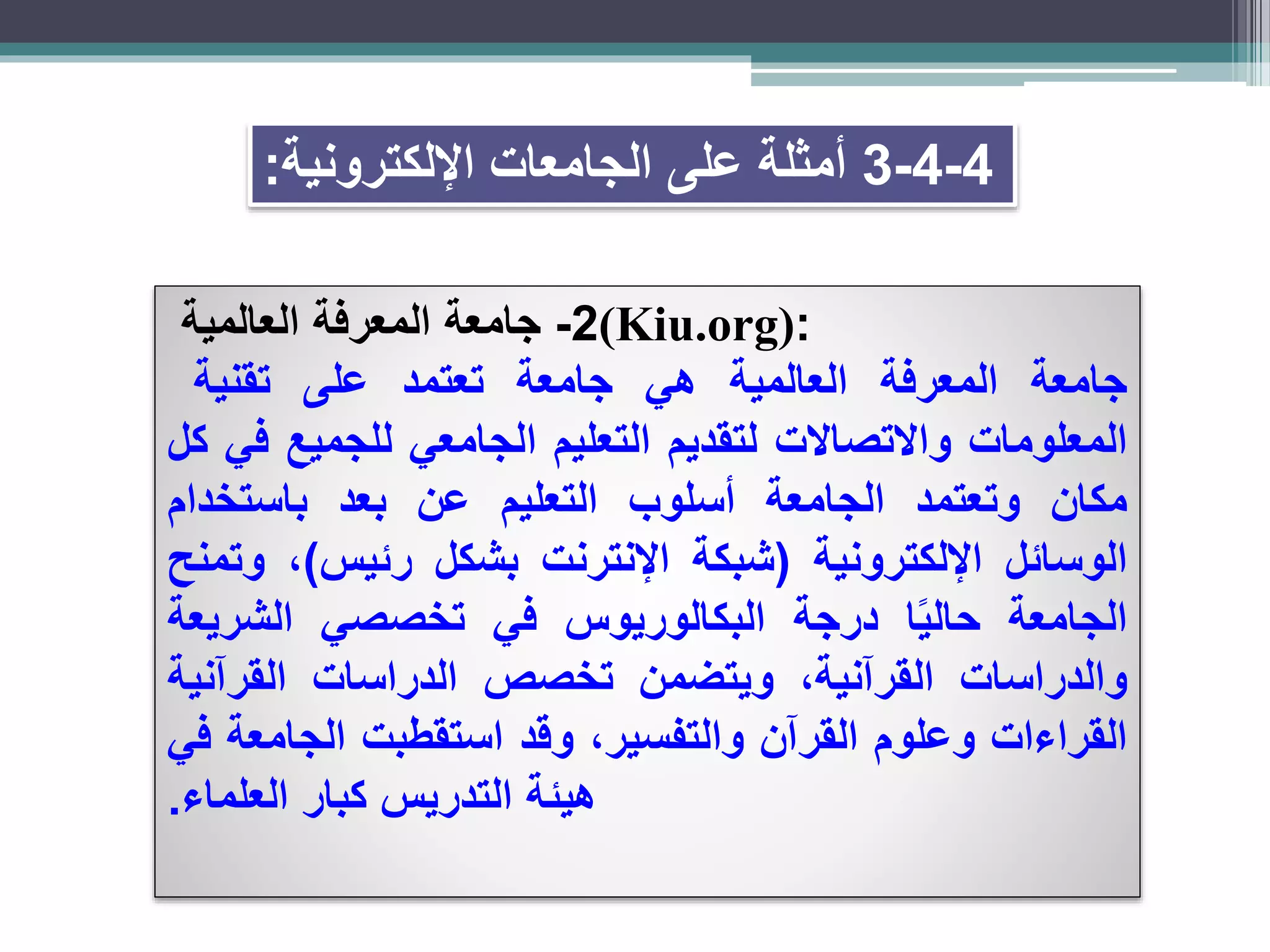 4-4-3‫اإللكترونية‬ ‫الجامعات‬ ‫على‬ ‫أمثلة‬:
2-‫جامعة‬‫المعرفة‬‫العالمية‬ (Kiu.org):
‫جامعة‬‫المعرفة‬‫العالمية‬‫هي‬‫جامعة‬‫تعتمد‬‫على‬‫تقنية‬
‫المعلومات‬‫واالتصاالت‬‫لتقديم‬‫التعليم‬‫الجامعي‬‫للجميع‬‫في‬‫كل‬
‫مكان‬‫وتعتمد‬‫الجامعة‬‫أسلوب‬‫التعليم‬‫عن‬‫بعد‬‫باستخدام‬
‫الوسائل‬‫اإللكترونية‬(‫شبكة‬‫اإلنترنت‬‫بشكل‬‫رئيس‬)،‫وتمنح‬
‫الجامعة‬‫ا‬ً‫ي‬‫حال‬‫درجة‬‫البكالوريوس‬‫في‬‫تخصصي‬‫الشريعة‬
‫والدراسات‬،‫القرآنية‬‫ويتضمن‬‫تخصص‬‫الدراسات‬‫القرآنية‬
‫القراءات‬‫وعلوم‬‫القرآن‬،‫والتفسير‬‫وقد‬‫استقطبت‬‫الجامعة‬‫في‬
‫هيئة‬‫التدريس‬‫كبار‬‫العلماء‬.
 