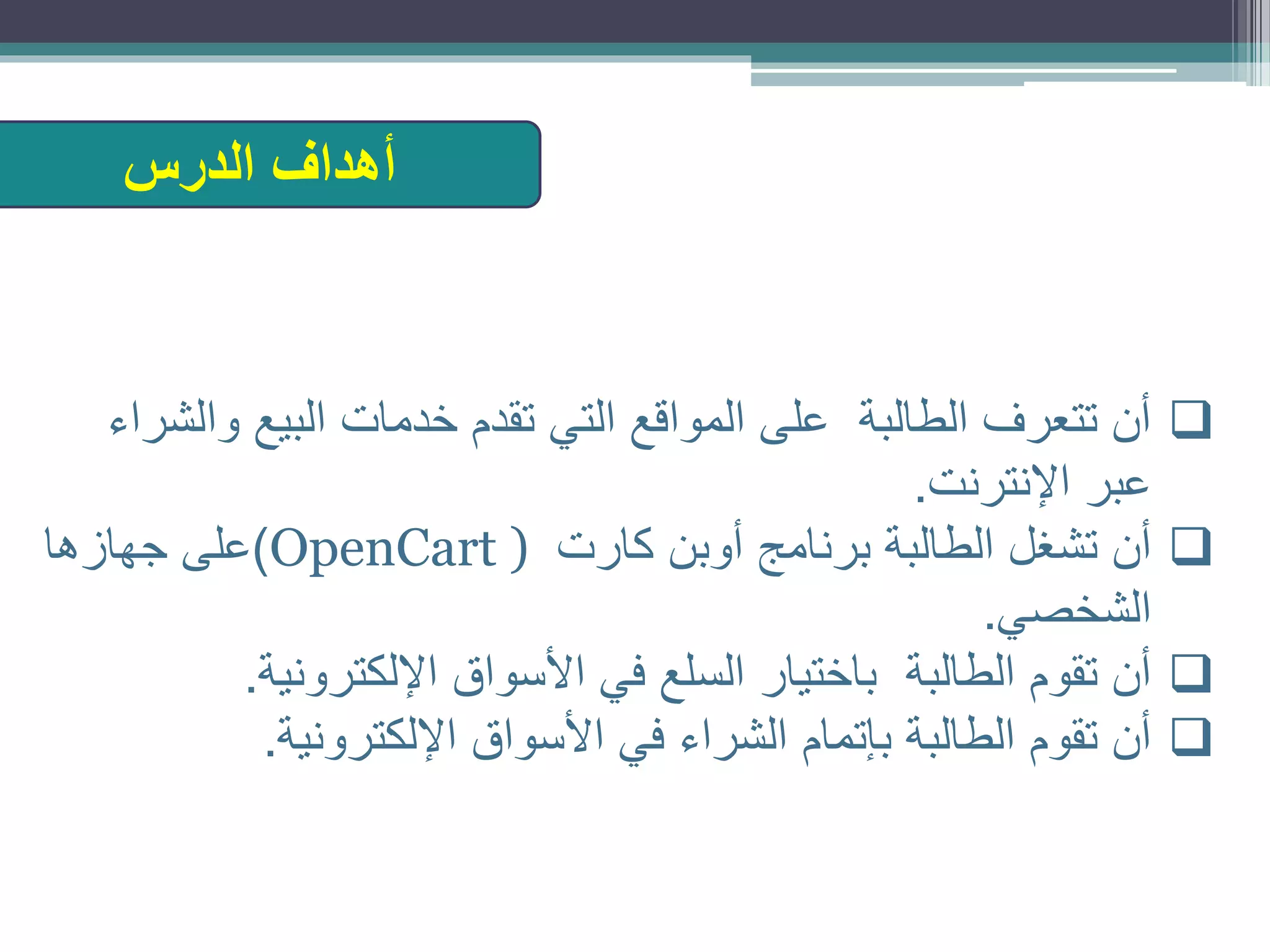‫وا‬ ‫البيع‬ ‫خدمات‬ ‫تقدم‬ ‫التي‬ ‫المواقع‬ ‫على‬ ‫الطالبة‬ ‫تتعرف‬ ‫أن‬‫لشراء‬
‫اإلنترنت‬ ‫عبر‬.
‫كارت‬ ‫أوبن‬ ‫برنامج‬ ‫الطالبة‬ ‫تشغل‬ ‫أن‬OpenCart ))‫جهازها‬ ‫على‬
‫الشخصي‬.
‫اإللكترونية‬ ‫األسواق‬ ‫في‬ ‫السلع‬ ‫باختيار‬ ‫الطالبة‬ ‫تقوم‬ ‫أن‬.
‫اإللكترونية‬ ‫األسواق‬ ‫في‬ ‫الشراء‬ ‫بإتمام‬ ‫الطالبة‬ ‫تقوم‬ ‫أن‬.
‫الدرس‬ ‫أهداف‬
 