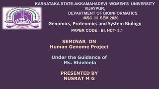 KARNATAKA STATE-AKKAMAHADEVI WOMEN’S UNIVERSITY
VIJAYPUR,
DEPARTMENT OF BIOINFORMATICS.
MSC III SEM 2020
Genomics, Proteomics and System Biology
PAPER CODE : BI. HCT- 3.1
SEMINAR ON
Human Genome Project
Under the Guidance of
Ms. Shivleela
PRESENTED BY
NUSRAT M G
 