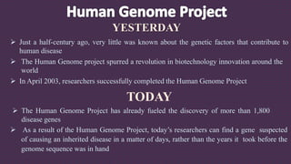 YESTERDAY
 Just a half-century ago, very little was known about the genetic factors that contribute to
human disease
 The Human Genome project spurred a revolution in biotechnology innovation around the
world
 In April 2003, researchers successfully completed the Human Genome Project
TODAY
 The Human Genome Project has already fueled the discovery of more than 1,800
disease genes
 As a result of the Human Genome Project, today’s researchers can find a gene suspected
of causing an inherited disease in a matter of days, rather than the years it took before the
genome sequence was in hand
 