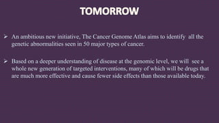  An ambitious new initiative, The Cancer Genome Atlas aims to identify all the
genetic abnormalities seen in 50 major types of cancer.
 Based on a deeper understanding of disease at the genomic level, we will see a
whole new generation of targeted interventions, many of which will be drugs that
are much more effective and cause fewer side effects than those available today.
 