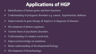  Identification of human genes and their functions.
 Understanding of polygenic disorders e.g. cancer, hypertension, diabetes.
 Improvements in gene therapy & Improve in diagnosis of diseases
 Development of pharm-cogenesis.
 Genetic basis of psychiatric disorders.
 Understanding of complex social trait.
 Improved knowledge on mutations.
 Better understanding of developmental biology.
 Development of biotechnology.
 