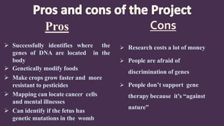 Pros
 Successfully identifies where the
genes of DNA are located in the
body
 Genetically modify foods
 Make crops grow faster and more
resistant to pesticides
 Mapping can locate cancer cells
and mental illnesses
 Can identify if the fetus has
genetic mutations in the womb
 Research costs a lot of money
 People are afraid of
discrimination of genes
 People don’t support gene
therapy because it’s “against
nature”
Cons
 