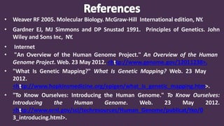 • Weaver RF 2005. Molecular Biology. McGraw-Hill International edition, NY.
• Gardner EJ, MJ Simmons and DP Snustad 1991. Principles of Genetics. John
Wiley and Sons Inc, NY.
• Internet
• "An Overview of the Human Genome Project." An Overview of the Human
Genome Project. Web. 23 May 2012. <http://www.genome.gov/12011238>.
• "What Is Genetic Mapping?" What Is Genetic Mapping? Web. 23 May
2012.
<http://www.hopkinsmedicine.org/epigen/what_is_genetic_mapping.htm>.
• "To Know Ourselves: Introducing the Human Genome." To Know Ourselves:
Introducing the Human Genome. Web. 23 May 2012.
<http://www.ornl.gov/sci/techresources/Human_Genome/publicat/tko/0
3_introducing.html>.
 