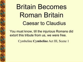 Britain Becomes Roman Britain Caesar to Claudius You must know, till the injurious Romans did extort this tribute from us, we were free. 	Cymbeline Cymbeline Act III, Scene 1 