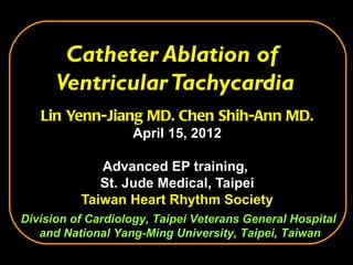 Catheter Ablation of
      Ventricular Tachycardia
   Lin Yenn-Jiang MD. Chen Shih-Ann MD.
                   April 15, 2012

             Advanced EP training,
             St. Jude Medical, Taipei
          Taiwan Heart Rhythm Society
Division of Cardiology, Taipei Veterans General Hospital
   and National Yang-Ming University, Taipei, Taiwan
 