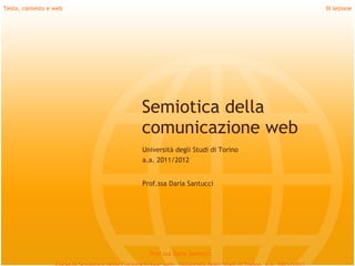 Testo, contesto e web                                      III lezione




                        Semiotica della
                        comunicazione web
                        Università degli Studi di Torino
                        a.a. 2011/2012


                        Prof.ssa Daria Santucci




                          Prof.ssa Daria Santucci
 